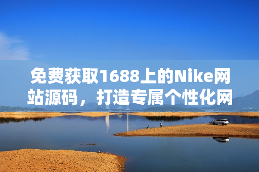 免费获取1688上的Nike网站源码，打造专属个性化网站，无需花费一分钱！