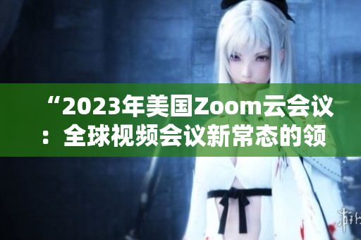 “2023年美国Zoom云会议：全球视频会议新常态的领导者”