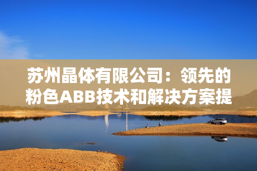 苏州晶体有限公司：领先的粉色ABB技术和解决方案提供商