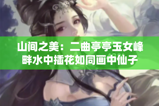 山间之美：二曲亭亭玉女峰畔水中插花如同画中仙子