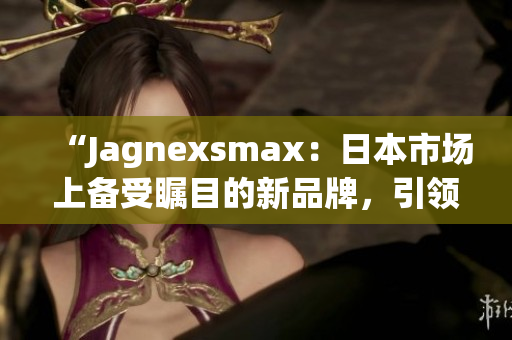 “Jagnexsmax：日本市场上备受瞩目的新品牌，引领智能科技潮流”