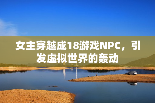 女主穿越成18游戏NPC，引发虚拟世界的轰动