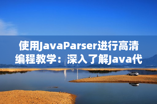 使用JavaParser进行高清编程教学：深入了解Java代码解析与应用