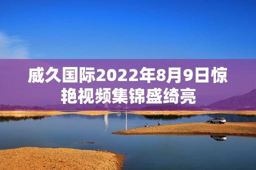 威久国际2022年8月9日惊艳视频集锦盛绮亮