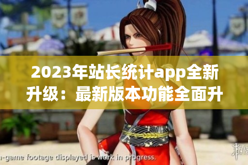 2023年站长统计app全新升级：最新版本功能全面升级,用户体验大幅提升!