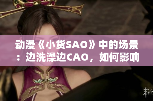 动漫《小货SAO》中的场景：边洗澡边CAO，如何影响角色成长？