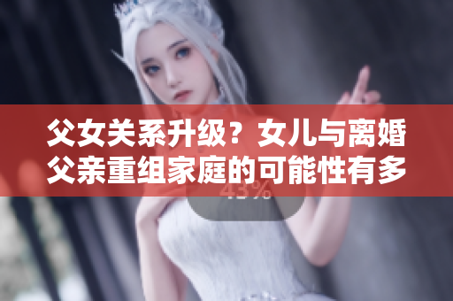 父女关系升级？女儿与离婚父亲重组家庭的可能性有多大？