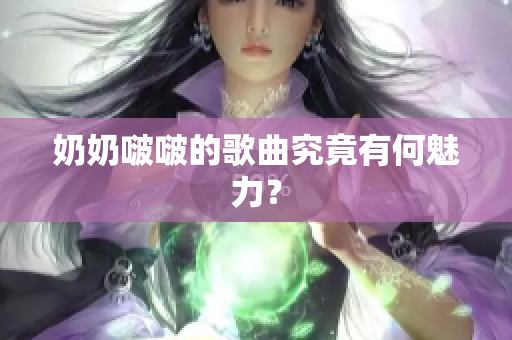 奶奶啵啵的歌曲究竟有何魅力？