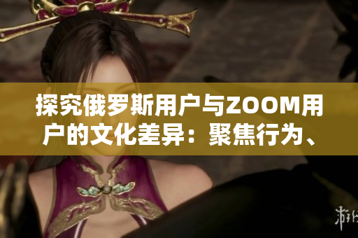 探究俄罗斯用户与ZOOM用户的文化差异：聚焦行为、偏好与沟通方式