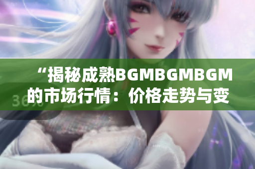 “揭秘成熟BGMBGMBGM的市场行情：价格走势与变化分析详解”