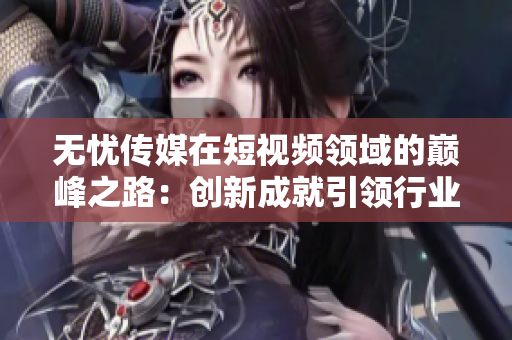 无忧传媒在短视频领域的巅峰之路：创新成就引领行业变革