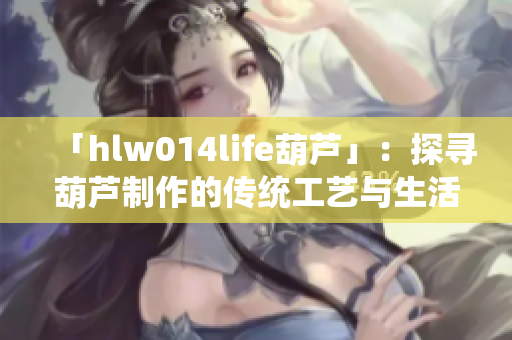 「hlw014life葫芦」：探寻葫芦制作的传统工艺与生活意义