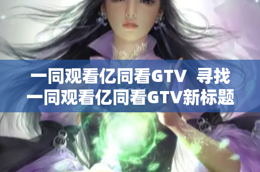 一同观看亿同看GTV  寻找一同观看亿同看GTV新标题