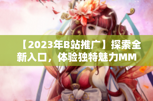 【2023年B站推广】探索全新入口，体验独特魅力MMM