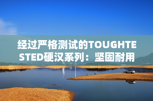 经过严格测试的TOUGHTESTED硬汉系列：坚固耐用，可靠无比