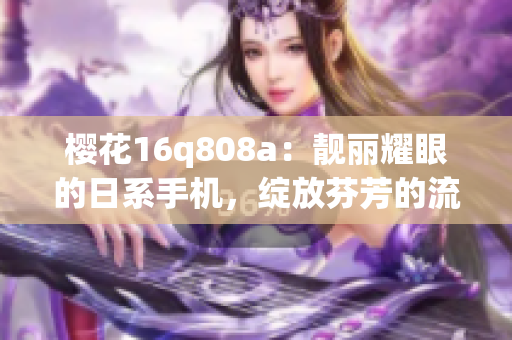 樱花16q808a：靓丽耀眼的日系手机，绽放芬芳的流畅体验