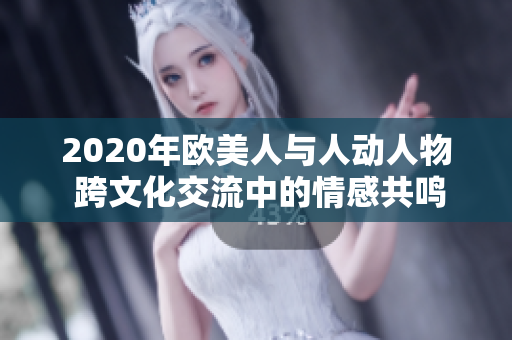 2020年欧美人与人动人物 跨文化交流中的情感共鸣