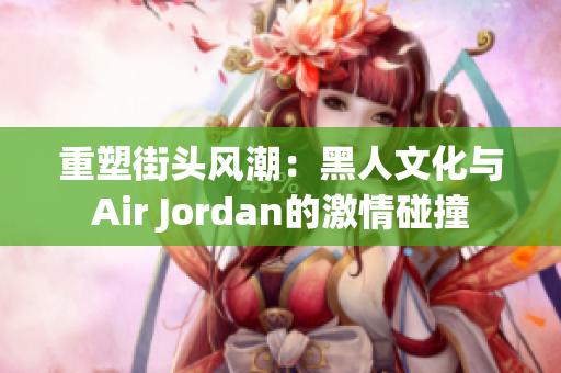 重塑街头风潮：黑人文化与Air Jordan的激情碰撞