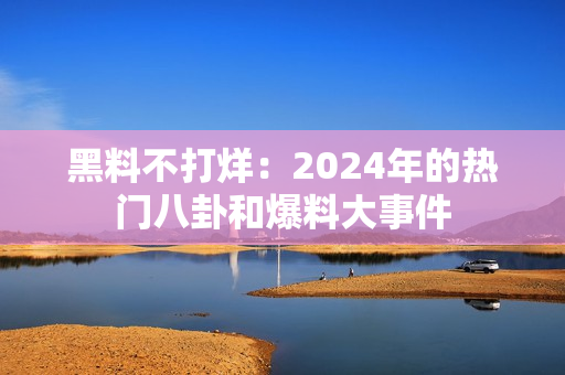 黑料不打烊：2024年的热门八卦和爆料大事件