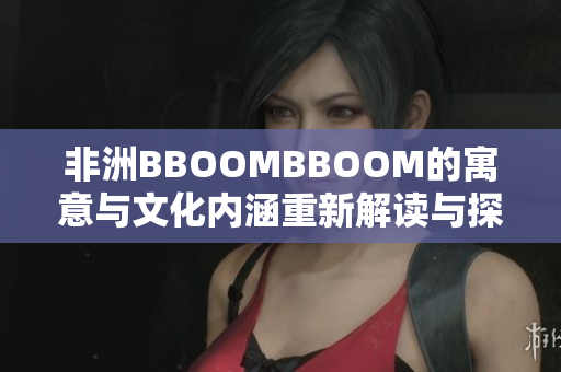 非洲BBOOMBBOOM的寓意与文化内涵重新解读与探索