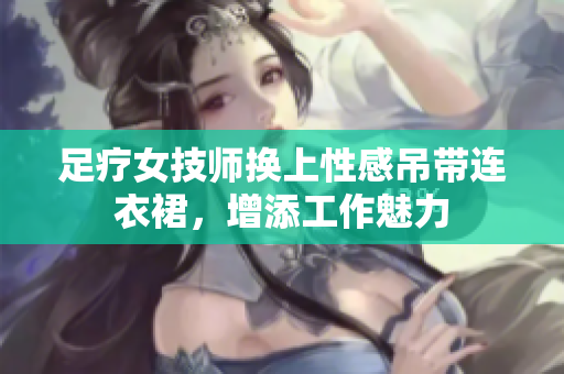 足疗女技师换上性感吊带连衣裙，增添工作魅力