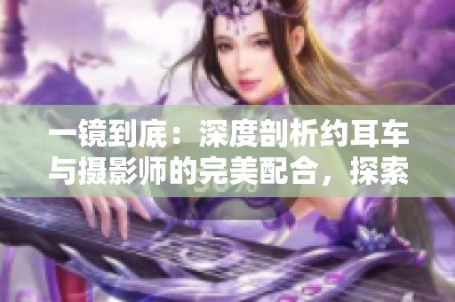 一镜到底：深度剖析约耳车与摄影师的完美配合，探索画面背后的故事