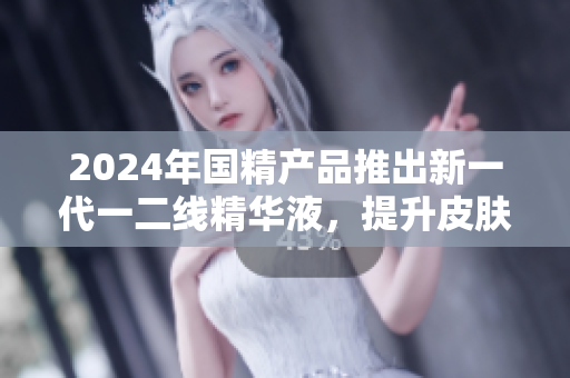 2024年国精产品推出新一代一二线精华液，提升皮肤修护效果