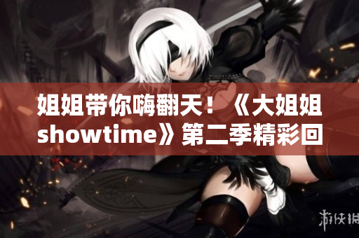 姐姐带你嗨翻天！《大姐姐showtime》第二季精彩回归，不容错过的视听盛宴！