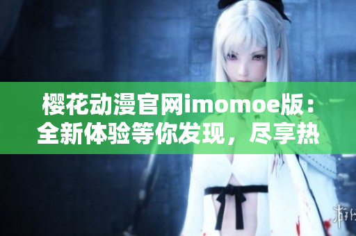 樱花动漫官网imomoe版：全新体验等你发现，尽享热门动漫乐趣