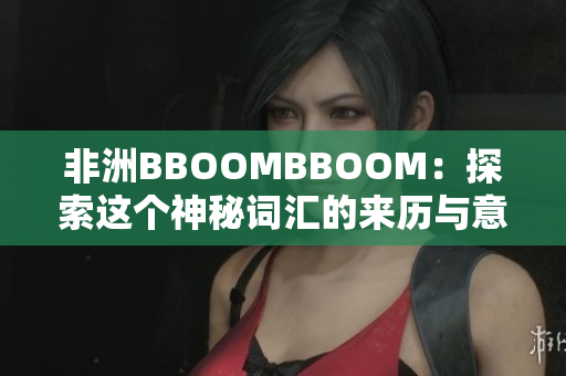 非洲BBOOMBBOOM：探索这个神秘词汇的来历与意义