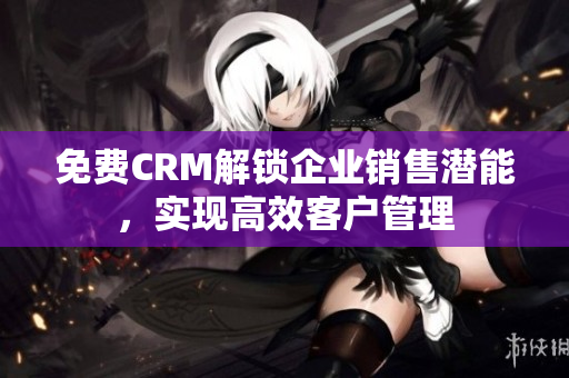 免费CRM解锁企业销售潜能，实现高效客户管理