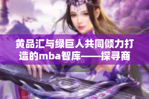 黄品汇与绿巨人共同倾力打造的mba智库——探寻商业智慧的全新探索