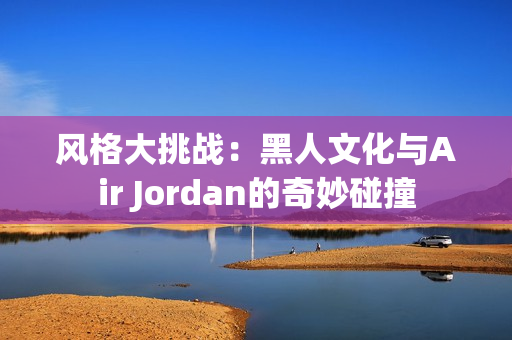 风格大挑战：黑人文化与Air Jordan的奇妙碰撞