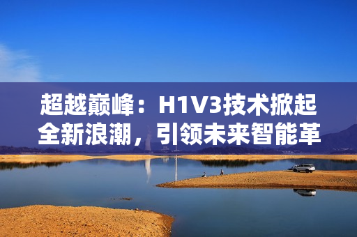 超越巅峰：H1V3技术掀起全新浪潮，引领未来智能革命