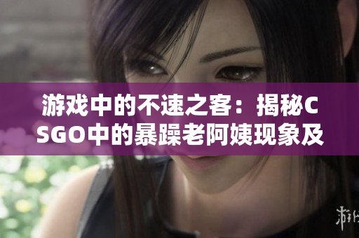 游戏中的不速之客：揭秘CSGO中的暴躁老阿姨现象及其影响