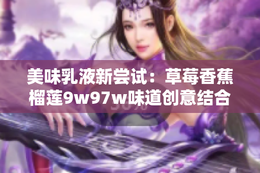 美味乳液新尝试：草莓香蕉榴莲9w97w味道创意结合