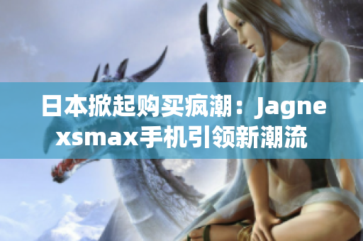 日本掀起购买疯潮：Jagnexsmax手机引领新潮流