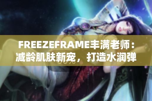 FREEZEFRAME丰满老师：减龄肌肤新宠，打造水润弹嫩肌肤