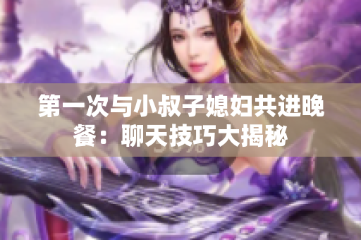 第一次与小叔子媳妇共进晚餐：聊天技巧大揭秘