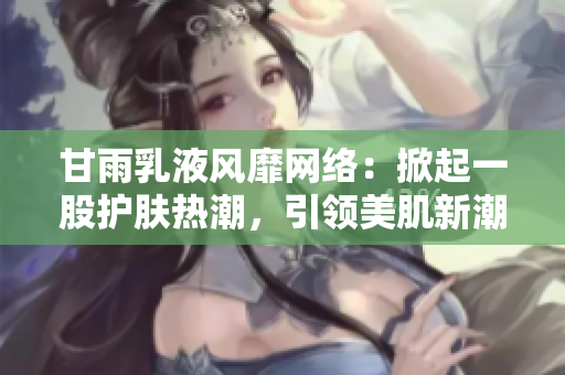 甘雨乳液风靡网络：掀起一股护肤热潮，引领美肌新潮流！