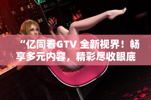 “亿同看GTV 全新视界！畅享多元内容，精彩尽收眼底！”