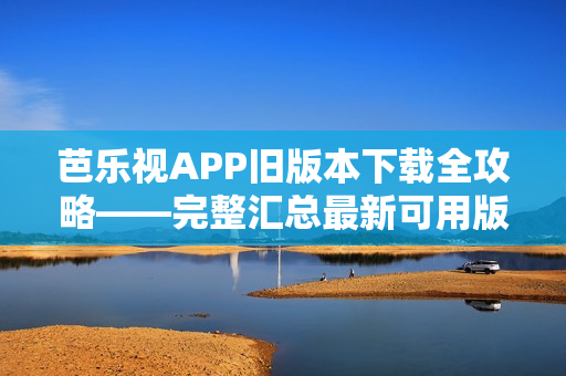 芭乐视APP旧版本下载全攻略——完整汇总最新可用版本及安装方法