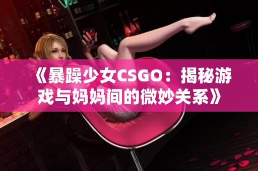 《暴躁少女CSGO：揭秘游戏与妈妈间的微妙关系》