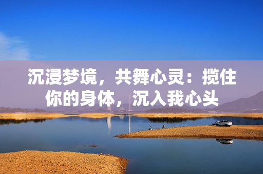 沉浸梦境，共舞心灵：揽住你的身体，沉入我心头