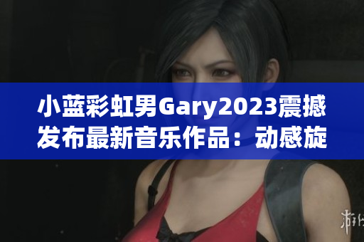 小蓝彩虹男Gary2023震撼发布最新音乐作品：动感旋律引领潮流