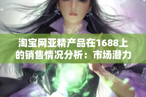 淘宝网亚精产品在1688上的销售情况分析：市场潜力与竞争态势综述