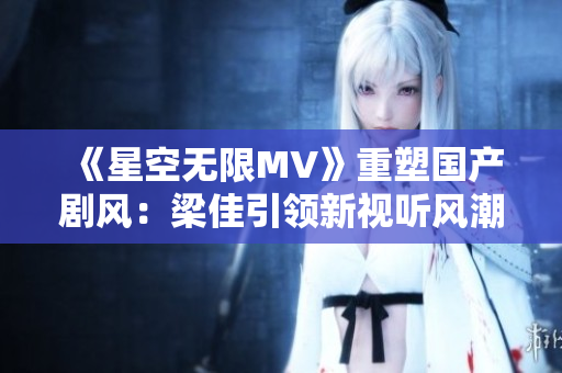 《星空无限MV》重塑国产剧风：梁佳引领新视听风潮