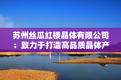 苏州丝瓜红楼晶体有限公司：致力于打造高品质晶体产品的企业