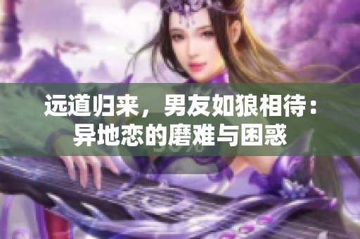 远道归来，男友如狼相待：异地恋的磨难与困惑