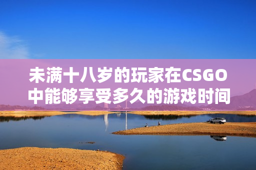 未满十八岁的玩家在CSGO中能够享受多久的游戏时间？